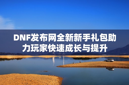 DNF发布网全新新手礼包助力玩家快速成长与提升