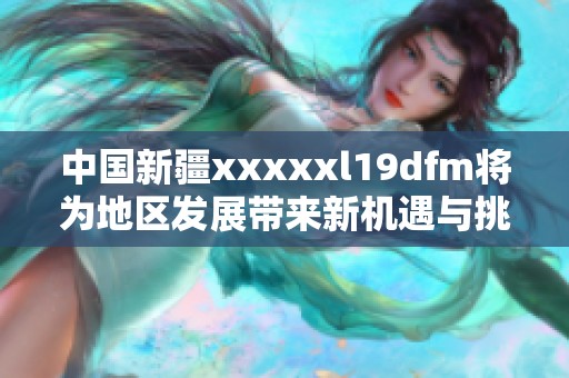 中国新疆xxxxxl19dfm将为地区发展带来新机遇与挑战