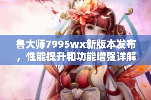 鲁大师7995wx新版本发布，性能提升和功能增强详解