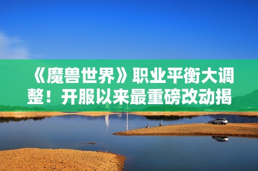 《魔兽世界》职业平衡大调整！开服以来最重磅改动揭晓
