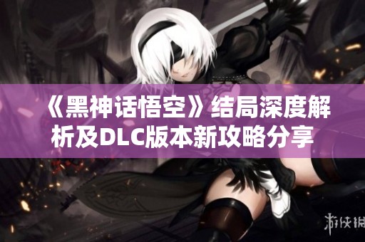《黑神话悟空》结局深度解析及DLC版本新攻略分享