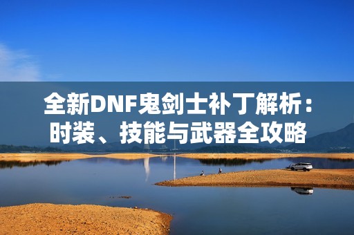 全新DNF鬼剑士补丁解析：时装、技能与武器全攻略