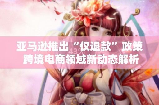 亚马逊推出“仅退款”政策 跨境电商领域新动态解析