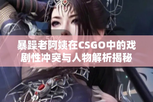 暴躁老阿姨在CSGO中的戏剧性冲突与人物解析揭秘