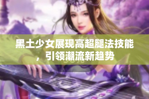 黑土少女展现高超腿法技能，引领潮流新趋势