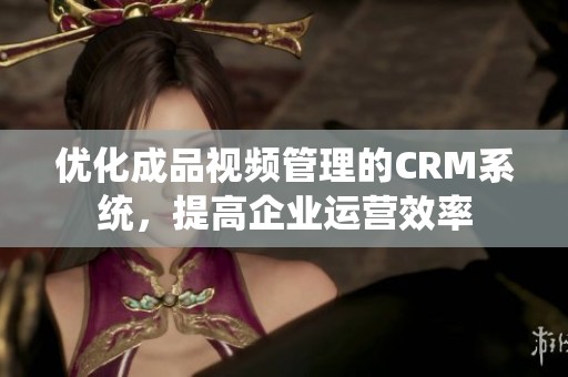 优化成品视频管理的CRM系统，提高企业运营效率