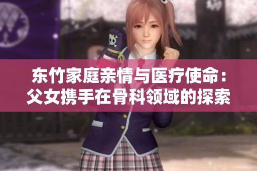 东竹家庭亲情与医疗使命：父女携手在骨科领域的探索与奉献