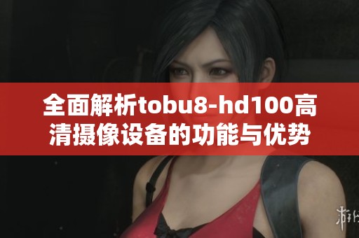 全面解析tobu8-hd100高清摄像设备的功能与优势