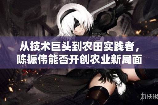 从技术巨头到农田实践者，陈振伟能否开创农业新局面