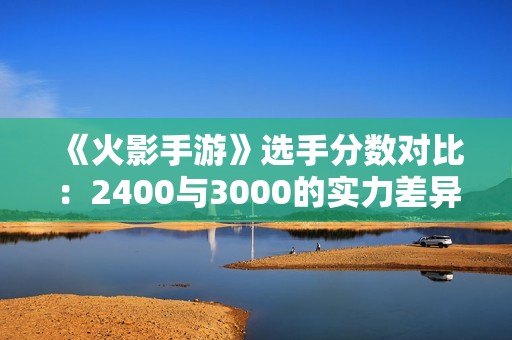 《火影手游》选手分数对比：2400与3000的实力差异分析