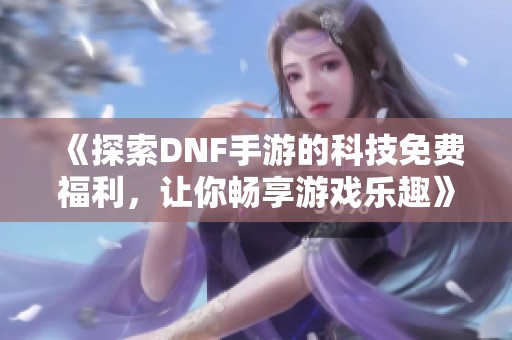 《探索DNF手游的科技免费福利，让你畅享游戏乐趣》