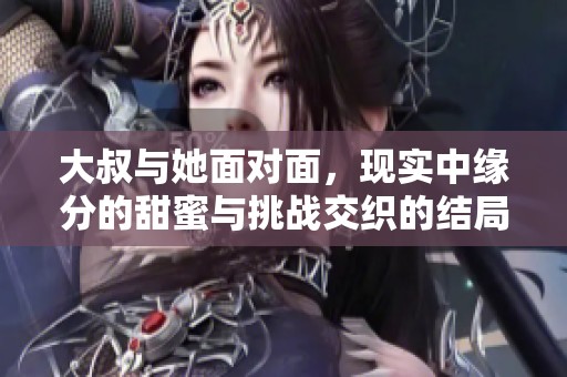 大叔与她面对面，现实中缘分的甜蜜与挑战交织的结局