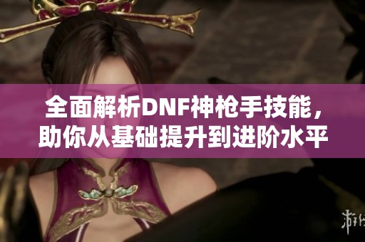 全面解析DNF神枪手技能，助你从基础提升到进阶水平