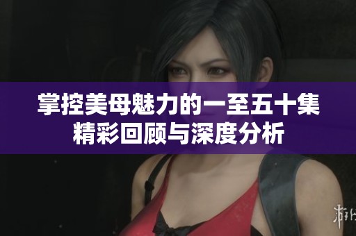 掌控美母魅力的一至五十集精彩回顾与深度分析
