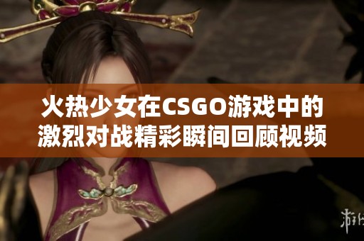 火热少女在CSGO游戏中的激烈对战精彩瞬间回顾视频