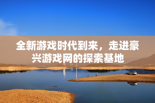 全新游戏时代到来，走进豪兴游戏网的探索基地