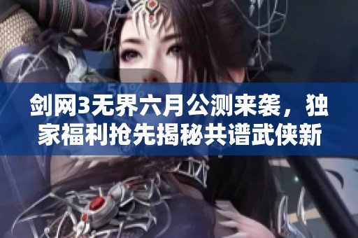 剑网3无界六月公测来袭，独家福利抢先揭秘共谱武侠新篇章！