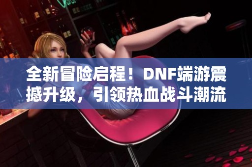 全新冒险启程！DNF端游震撼升级，引领热血战斗潮流