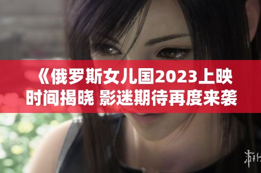 《俄罗斯女儿国2023上映时间揭晓 影迷期待再度来袭》