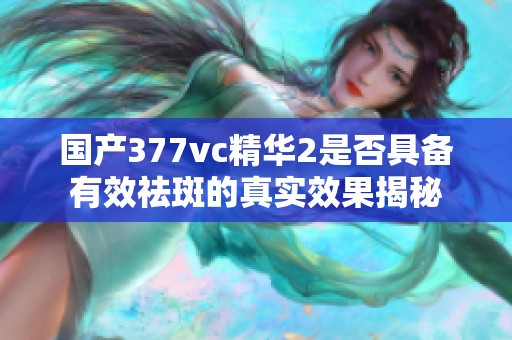 国产377vc精华2是否具备有效祛斑的真实效果揭秘