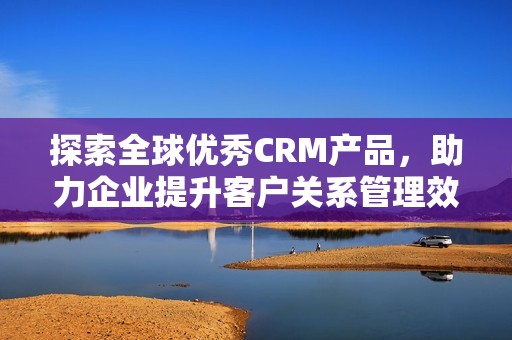 探索全球优秀CRM产品，助力企业提升客户关系管理效率