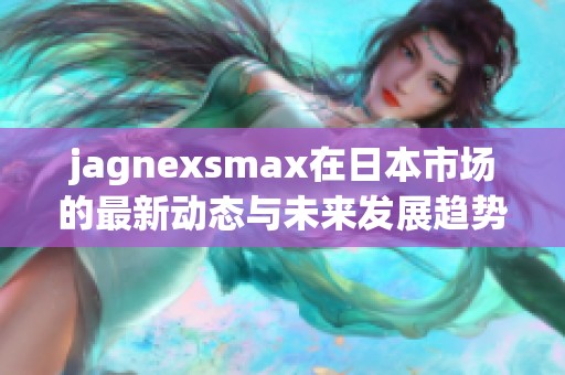 jagnexsmax在日本市场的最新动态与未来发展趋势分析