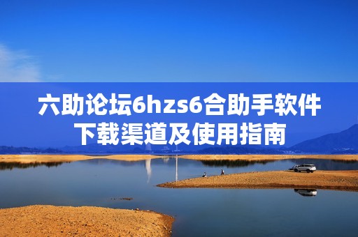 六助论坛6hzs6合助手软件下载渠道及使用指南