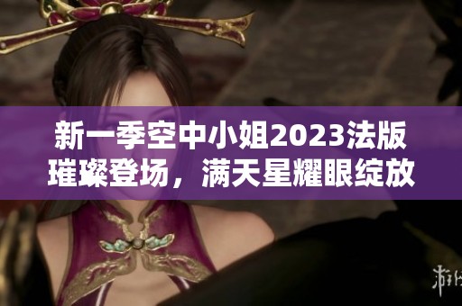 新一季空中小姐2023法版璀璨登场，满天星耀眼绽放