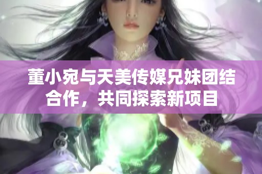 董小宛与天美传媒兄妹团结合作，共同探索新项目