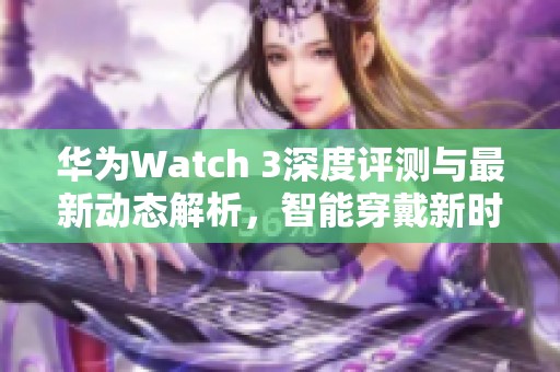 华为Watch 3深度评测与最新动态解析，智能穿戴新时代的引领者