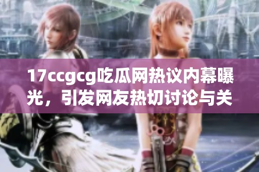 17ccgcg吃瓜网热议内幕曝光，引发网友热切讨论与关注