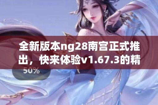 全新版本ng28南宫正式推出，快来体验v1.67.3的精彩内容！