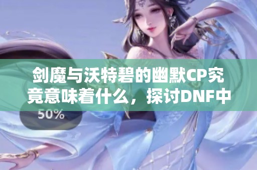 剑魔与沃特碧的幽默CP究竟意味着什么，探讨DNF中的独特搭配