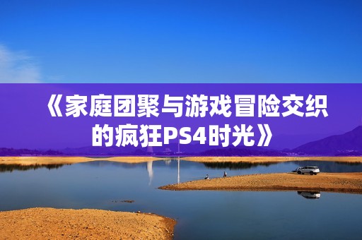 《家庭团聚与游戏冒险交织的疯狂PS4时光》