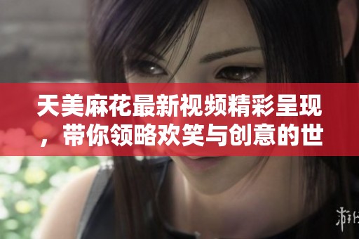 天美麻花最新视频精彩呈现，带你领略欢笑与创意的世界