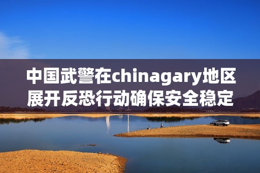 中国武警在chinagary地区展开反恐行动确保安全稳定