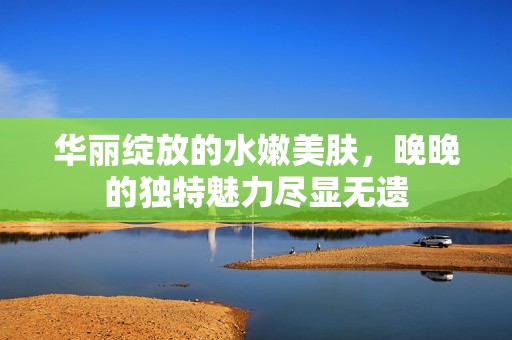 华丽绽放的水嫩美肤，晚晚的独特魅力尽显无遗