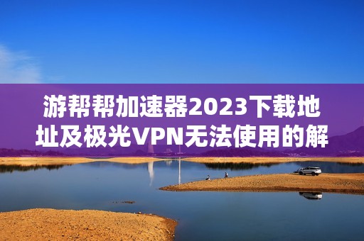 游帮帮加速器2023下载地址及极光VPN无法使用的解决办法