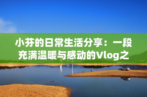 小芬的日常生活分享：一段充满温暖与感动的Vlog之旅