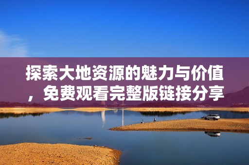 探索大地资源的魅力与价值，免费观看完整版链接分享