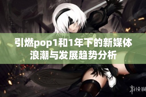 引燃pop1和1年下的新媒体浪潮与发展趋势分析