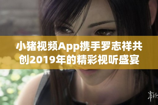 小猪视频App携手罗志祥共创2019年的精彩视听盛宴