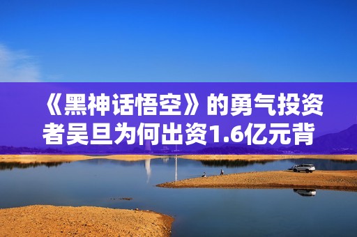 《黑神话悟空》的勇气投资者吴旦为何出资1.6亿元背后故事