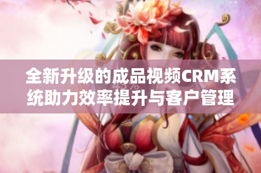 全新升级的成品视频CRM系统助力效率提升与客户管理优化