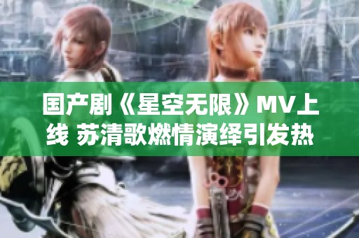 国产剧《星空无限》MV上线 苏清歌燃情演绎引发热议