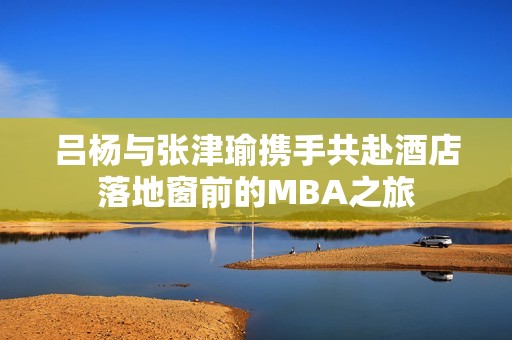 吕杨与张津瑜携手共赴酒店落地窗前的MBA之旅