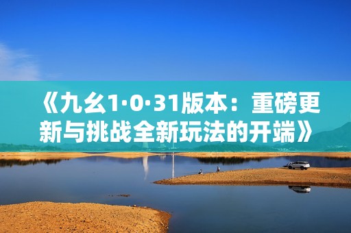 《九幺1·0·31版本：重磅更新与挑战全新玩法的开端》