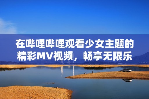 在哔哩哔哩观看少女主题的精彩MV视频，畅享无限乐趣