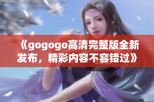 《gogogo高清完整版全新发布，精彩内容不容错过》