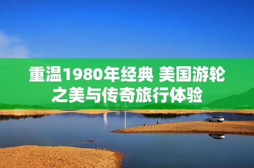 重温1980年经典 美国游轮之美与传奇旅行体验